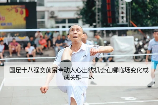 国足十八强赛前景牵动人心出线机会在哪临场变化或成关键一环